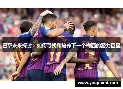 巴萨未来探讨:如何寻找和培养下一个梅西的潜力巨星 巴萨未来探讨:如何寻找和培养下一个梅西的潜力巨星